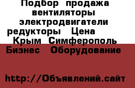 Подбор, продажа вентиляторы, электродвигатели, редукторы › Цена ­ 123 - Крым, Симферополь Бизнес » Оборудование   